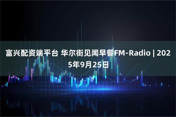 富兴配资端平台 华尔街见闻早餐FM-Radio | 2025年9月25日