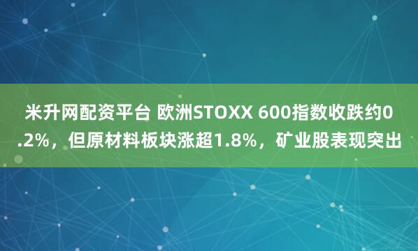 米升网配资平台 欧洲STOXX 600指数收跌约0.2%，但原材料板块涨超1.8%，矿业股表现突出