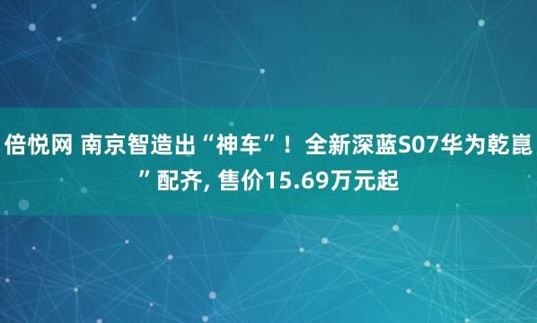 倍悦网 南京智造出“神车”！全新深蓝S07华为乾崑”配齐, 售价15.69万元起