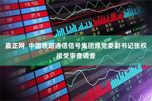 嘉正网  中国铁路通信信号集团原党委副书记张权接受审查调查