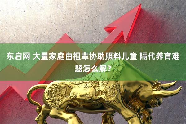 东启网 大量家庭由祖辈协助照料儿童 隔代养育难题怎么解？