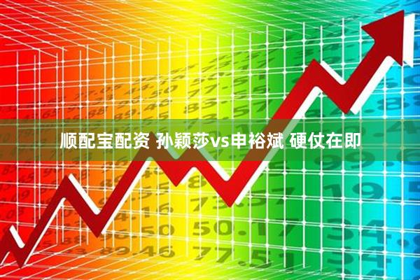 顺配宝配资 孙颖莎vs申裕斌 硬仗在即
