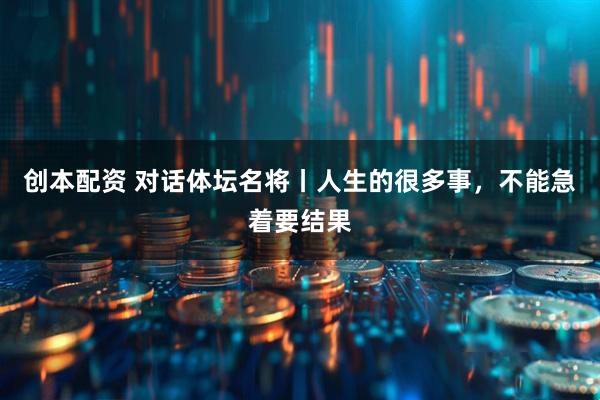 创本配资 对话体坛名将丨人生的很多事，不能急着要结果