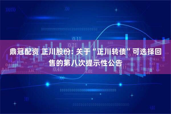 鼎冠配资 正川股份: 关于“正川转债”可选择回售的第八次提示性公告