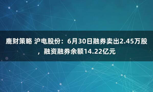 鹿财策略 沪电股份：6月30日融券卖出2.45万股，融资融券余额14.22亿元