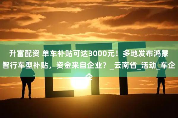 升富配资 单车补贴可达3000元!多地发布鸿蒙智行车型补贴,资金来自企业?_云南省_活动_车企