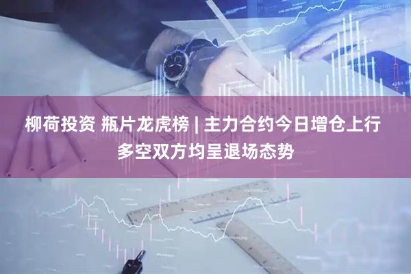 柳荷投资 瓶片龙虎榜 | 主力合约今日增仓上行 多空双方均呈退场态势