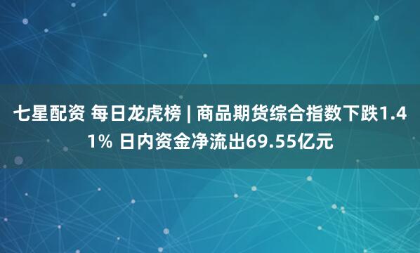 七星配资 每日龙虎榜 | 商品期货综合指数下跌1.41% 日内资金净流出69.55亿元