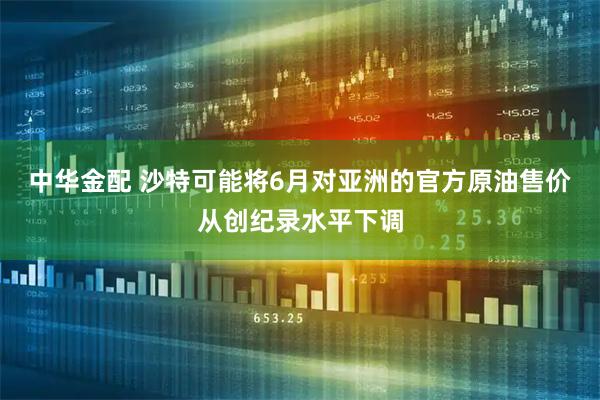 中华金配 沙特可能将6月对亚洲的官方原油售价从创纪录水平下调